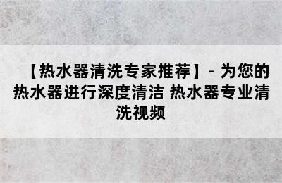 【热水器清洗专家推荐】- 为您的热水器进行深度清洁 热水器专业清洗视频